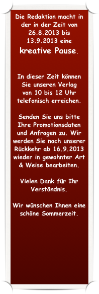 Die Redaktion macht in der in der Zeit von 26.8.2013 bis 13.9.2013 eine 
kreative Pause.  


In dieser Zeit können Sie unseren Verlag 
von 10 bis 12 Uhr telefonisch erreichen. 

Senden Sie uns bitte Ihre Promotionsdaten und Anfragen zu. Wir werden Sie nach unserer Rückkehr ab 16.9.2013 wieder in gewohnter Art & Weise bearbeiten.

Vielen Dank für Ihr Verständnis.

Wir wünschen Ihnen eine schöne Sommerzeit.
